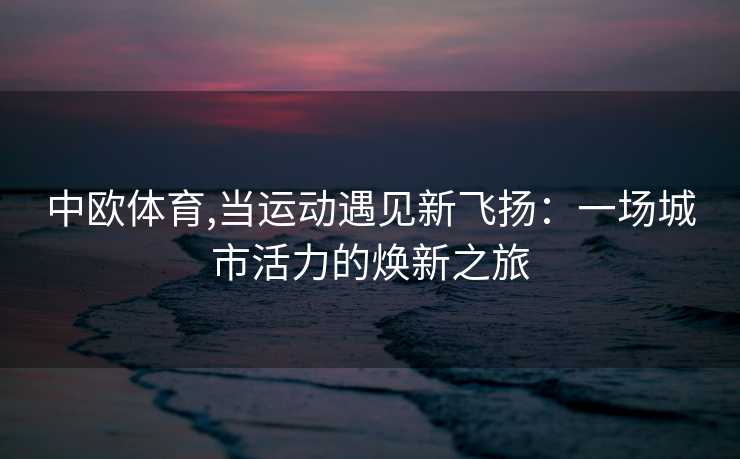 中欧体育,当运动遇见新飞扬：一场城市活力的焕新之旅