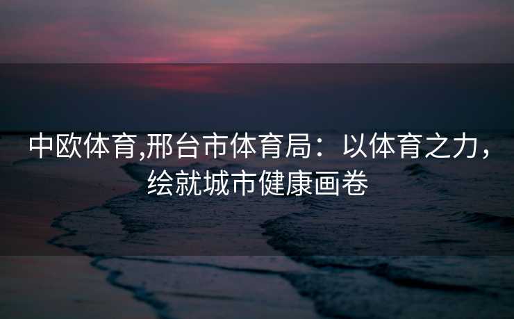 中欧体育,邢台市体育局:以体育之力,绘就城市健康画卷 中欧体育,邢台市体育局:以体育之力,绘就城市健康画卷