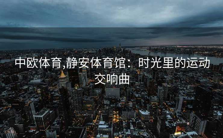 中欧体育,静安体育馆：时光里的运动交响曲