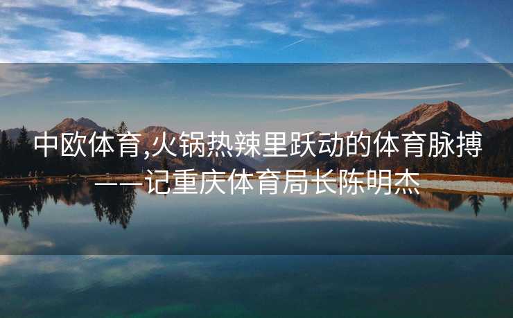 中欧体育,火锅热辣里跃动的体育脉搏——记重庆体育局长陈明杰