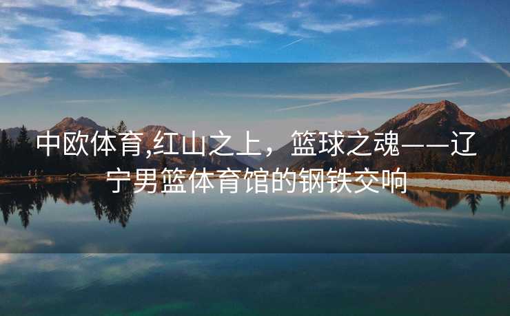 中欧体育,红山之上，篮球之魂——辽宁男篮体育馆的钢铁交响