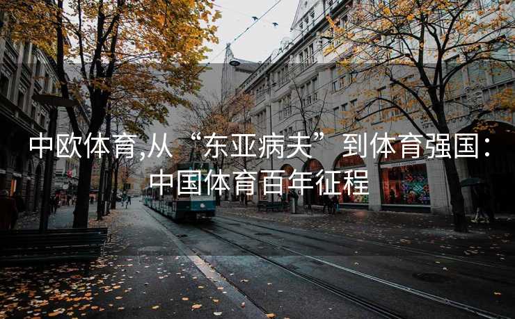中欧体育,从“东亚病夫”到体育强国：中国体育百年征程