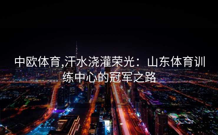中欧体育,汗水浇灌荣光：山东体育训练中心的冠军之路