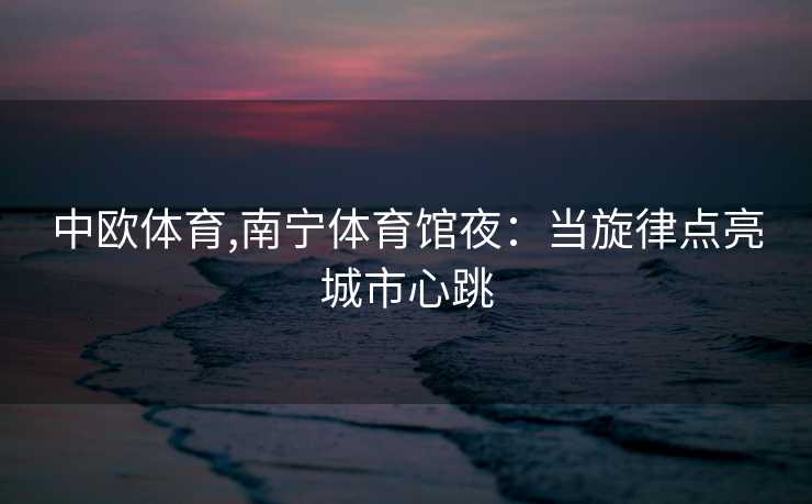 中欧体育,南宁体育馆夜：当旋律点亮城市心跳