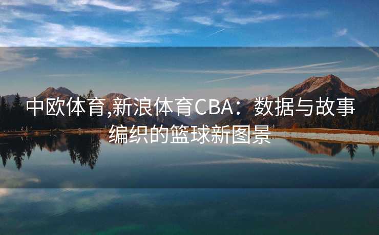 中欧体育,新浪体育CBA:数据与故事编织的篮球新图景 中欧体育,新浪体育CBA:数据与故事编织的篮球新图景